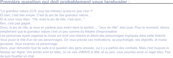 Premire question qui doit probablement vous tarabuster :  "Le grandeur nature (G.N. pour les intimes) qu'est-ce que c'est ?" Et bien, c'est trs simple. C'est du jeu de rle grandeur nature... Et l vous vous dites : "Ok, mais le jeu de rle, c'est quoi...". Bon, c'est pas gagn. Donc, le jeu de rle, je vous en parlerai plus avant dans la section....."Jeux de rle", bien jou. Pour le momend, disons simplement que le grandeur nature c'est un peu comme du thatre d'improvisation Les personnes ayant organis la chose ont crit une histoire et dcrit des personnages impliqus dans cette histoire. Vous jouez le rle d'un de ces personnages. On vous prcise ses motivations, sa psychologie, ses objectifs, et roulez jeunesse. Vous incarnez ce personnage. Alors, pour rmondre tout de suite  la question des gens presss, oui il y a parfois des combats. Mais c'est toujours le fairplay qui rgne. Vos armes sont en latex, on ne vise JAMAIS la tte, et au pire, vous pourriez avoir un leger bleu. Pas de quoi fouetter un chat